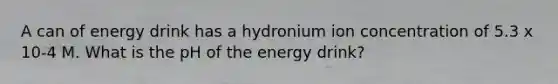 A can of energy drink has a hydronium ion concentration of 5.3 x 10-4 M. What is the pH of the energy drink?