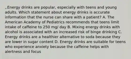 ,.Energy drinks are popular, especially with teens and young adults. Which statement about energy drinks is accurate information that the nurse can share with a patient? A. The American Academy of Pediatrics recommends that teens limit intake of caffeine to 250 mg/ day B. Mixing energy drinks with alcohol is associated with an increased risk of binge drinking C. Energy drinks are a healthier alternative to soda because they are lower in sugar content D. Energy drinks are suitable for teens who experience anxiety because the caffeine helps with alertness and focus