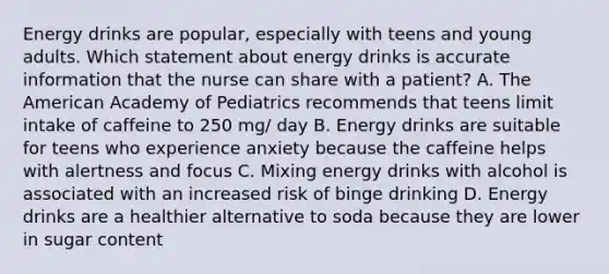 Energy drinks are popular, especially with teens and young adults. Which statement about energy drinks is accurate information that the nurse can share with a patient? A. The American Academy of Pediatrics recommends that teens limit intake of caffeine to 250 mg/ day B. Energy drinks are suitable for teens who experience anxiety because the caffeine helps with alertness and focus C. Mixing energy drinks with alcohol is associated with an increased risk of binge drinking D. Energy drinks are a healthier alternative to soda because they are lower in sugar content