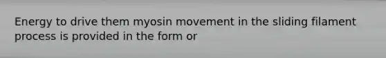 Energy to drive them myosin movement in the sliding filament process is provided in the form or