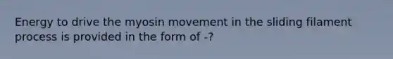 Energy to drive the myosin movement in the sliding filament process is provided in the form of -?