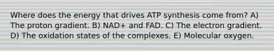 Where does the energy that drives ATP synthesis come from? A) The proton gradient. B) NAD+ and FAD. C) The electron gradient. D) The oxidation states of the complexes. E) Molecular oxygen.