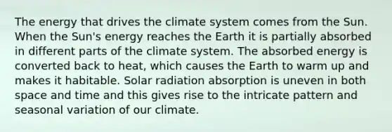 The energy that drives the climate system comes from the Sun. When the Sun's energy reaches the Earth it is partially absorbed in different parts of the climate system. The absorbed energy is converted back to heat, which causes the Earth to warm up and makes it habitable. Solar radiation absorption is uneven in both space and time and this gives rise to the intricate pattern and seasonal variation of our climate.