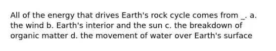 All of the energy that drives Earth's rock cycle comes from _. a. the wind b. Earth's interior and the sun c. the breakdown of organic matter d. the movement of water over Earth's surface