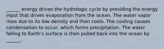 ______ energy drives the hydrologic cycle by providing the energy input that drives evaporation from the ocean. The water vapor rises due to its low density and then cools. The cooling causes condensation to occur, which forms precipitation. The water falling to Earth's surface is then pulled back into the ocean by ______.