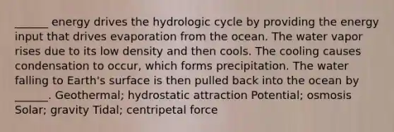 ______ energy drives the hydrologic cycle by providing the energy input that drives evaporation from the ocean. The water vapor rises due to its low density and then cools. The cooling causes condensation to occur, which forms precipitation. The water falling to Earth's surface is then pulled back into the ocean by ______. Geothermal; hydrostatic attraction Potential; osmosis Solar; gravity Tidal; centripetal force