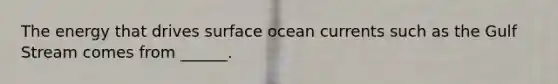 The energy that drives surface ocean currents such as the Gulf Stream comes from ______.