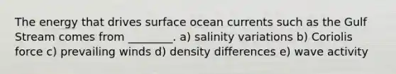 The energy that drives surface ocean currents such as the Gulf Stream comes from ________. a) salinity variations b) Coriolis force c) prevailing winds d) density differences e) wave activity