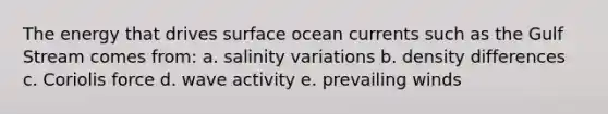 The energy that drives surface ocean currents such as the Gulf Stream comes from: a. salinity variations b. density differences c. Coriolis force d. wave activity e. prevailing winds