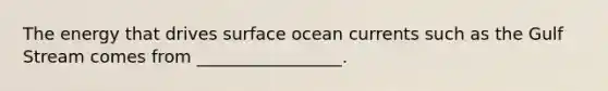 The energy that drives surface ocean currents such as the Gulf Stream comes from _________________.