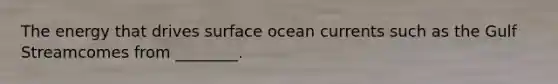 The energy that drives surface ocean currents such as the Gulf Streamcomes from ________.