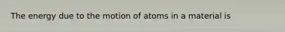 The energy due to the motion of atoms in a material is