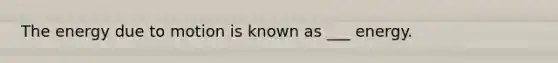 The energy due to motion is known as ___ energy.