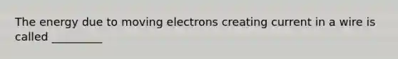 The energy due to moving electrons creating current in a wire is called _________