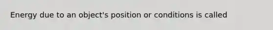 Energy due to an object's position or conditions is called