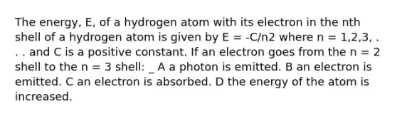 The energy, E, of a hydrogen atom with its electron in the nth shell of a hydrogen atom is given by E = -C/n2 where n = 1,2,3, . . . and C is a positive constant. If an electron goes from the n = 2 shell to the n = 3 shell: _ A a photon is emitted. B an electron is emitted. C an electron is absorbed. D the energy of the atom is increased.