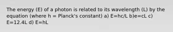 The energy (E) of a photon is related to its wavelength (L) by the equation (where h = Planck's constant) a) E=hc/L b)e=cL c) E=12.4L d) E=hL