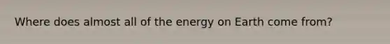 Where does almost all of the energy on Earth come from?