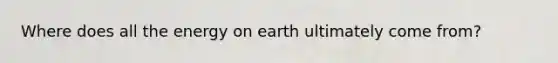 Where does all the energy on earth ultimately come from?