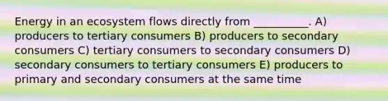 Energy in an ecosystem flows directly from __________. A) producers to tertiary consumers B) producers to secondary consumers C) tertiary consumers to secondary consumers D) secondary consumers to tertiary consumers E) producers to primary and secondary consumers at the same time