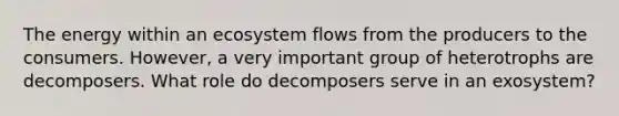 The energy within an ecosystem flows from the producers to the consumers. However, a very important group of heterotrophs are decomposers. What role do decomposers serve in an exosystem?