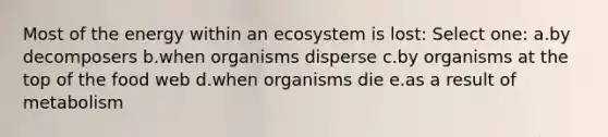 Most of the energy within an ecosystem is lost: Select one: a.by decomposers b.when organisms disperse c.by organisms at the top of the food web d.when organisms die e.as a result of metabolism