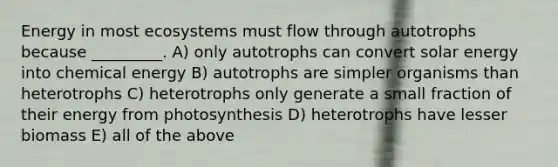 Energy in most ecosystems must flow through autotrophs because _________. A) only autotrophs can convert solar energy into chemical energy B) autotrophs are simpler organisms than heterotrophs C) heterotrophs only generate a small fraction of their energy from photosynthesis D) heterotrophs have lesser biomass E) all of the above