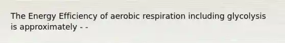 The Energy Efficiency of aerobic respiration including glycolysis is approximately - -