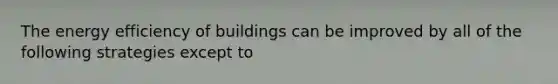 The energy efficiency of buildings can be improved by all of the following strategies except to