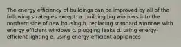 The energy efficiency of buildings can be improved by all of the following strategies except: a. building big windows into the northern side of new housing b. replacing standard windows with energy efficient windows c. plugging leaks d. using energy-efficient lighting e. using energy-efficient appliances