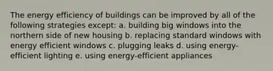 The energy efficiency of buildings can be improved by all of the following strategies except: a. building big windows into the northern side of new housing b. replacing standard windows with energy efficient windows c. plugging leaks d. using energy-efficient lighting e. using energy-efficient appliances