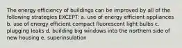 The energy efficiency of buildings can be improved by all of the following strategies EXCEPT: a. use of energy efficient appliances b. use of energy efficient compact fluorescent light bulbs c. plugging leaks d. building big windows into the northern side of new housing e. superinsulation