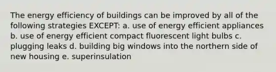 The energy efficiency of buildings can be improved by all of the following strategies EXCEPT: a. use of energy efficient appliances b. use of energy efficient compact fluorescent light bulbs c. plugging leaks d. building big windows into the northern side of new housing e. superinsulation