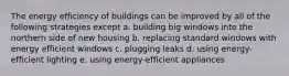 The energy efficiency of buildings can be improved by all of the following strategies except a. building big windows into the northern side of new housing b. replacing standard windows with energy efficient windows c. plugging leaks d. using energy-efficient lighting e. using energy-efficient appliances