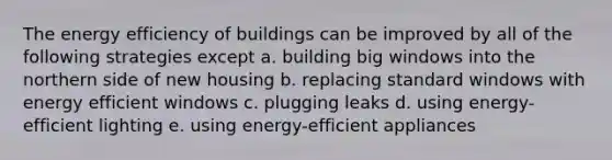 The energy efficiency of buildings can be improved by all of the following strategies except a. building big windows into the northern side of new housing b. replacing standard windows with energy efficient windows c. plugging leaks d. using energy-efficient lighting e. using energy-efficient appliances