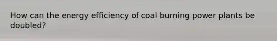 How can the energy efficiency of coal burning power plants be doubled?