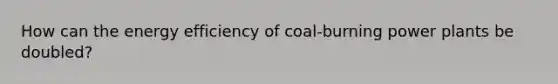 How can the energy efficiency of coal-burning power plants be doubled?