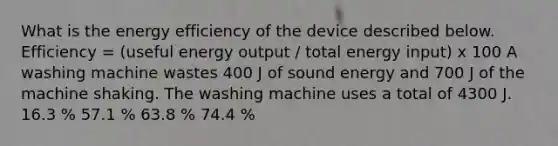 What is the energy efficiency of the device described below. Efficiency = (useful energy output / total energy input) x 100 A washing machine wastes 400 J of sound energy and 700 J of the machine shaking. The washing machine uses a total of 4300 J. 16.3 % 57.1 % 63.8 % 74.4 %