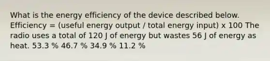 What is the energy efficiency of the device described below. Efficiency = (useful energy output / total energy input) x 100 The radio uses a total of 120 J of energy but wastes 56 J of energy as heat. 53.3 % 46.7 % 34.9 % 11.2 %