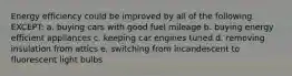 Energy efficiency could be improved by all of the following EXCEPT: a. buying cars with good fuel mileage b. buying energy efficient appliances c. keeping car engines tuned d. removing insulation from attics e. switching from incandescent to fluorescent light bulbs