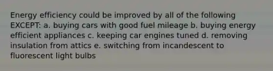 Energy efficiency could be improved by all of the following EXCEPT: a. buying cars with good fuel mileage b. buying energy efficient appliances c. keeping car engines tuned d. removing insulation from attics e. switching from incandescent to fluorescent light bulbs