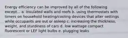 Energy efficiency can be improved by all of the following except... a. insulated walls and roofs b. using thermostats with timers on household heating/cooling devices that alter settings while occupants are out or asleep c. increasing the thickness, weight, and sturdiness of cars d. low wattage compact fluorescent or LEF light bulbs e. plugging leaks