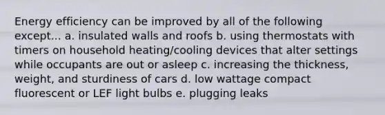 Energy efficiency can be improved by all of the following except... a. insulated walls and roofs b. using thermostats with timers on household heating/cooling devices that alter settings while occupants are out or asleep c. increasing the thickness, weight, and sturdiness of cars d. low wattage compact fluorescent or LEF light bulbs e. plugging leaks