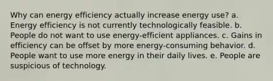 Why can energy efficiency actually increase energy use? a. Energy efficiency is not currently technologically feasible. b. People do not want to use energy-efficient appliances. c. Gains in efficiency can be offset by more energy-consuming behavior. d. People want to use more energy in their daily lives. e. People are suspicious of technology.