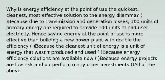 Why is energy efficiency at the point of use the quickest, cleanest, most effective solution to the energy dilemma? ( )Because due to transmission and generation losses, 300 units of primary energy are required to provide 100 units of end-user electricity. Hence saving energy at the point of use is more effective than building a new power plant with double the efficiency ( )Because the cleanest unit of energy is a unit of energy that wasn't produced and used ( )Because energy efficiency solutions are available now ( )Because energy projects are low risk and outperform many other investments ()All of the above