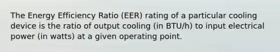 The Energy Efficiency Ratio (EER) rating of a particular cooling device is the ratio of output cooling (in BTU/h) to input electrical power (in watts) at a given operating point.