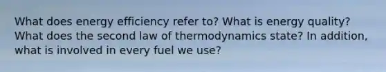 What does energy efficiency refer to? What is energy quality? What does the second law of thermodynamics state? In addition, what is involved in every fuel we use?