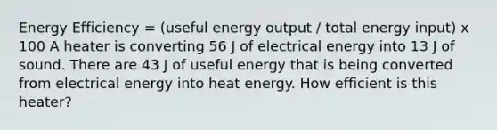 Energy Efficiency = (useful energy output / total energy input) x 100 A heater is converting 56 J of electrical energy into 13 J of sound. There are 43 J of useful energy that is being converted from electrical energy into heat energy. How efficient is this heater?