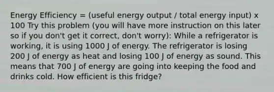 Energy Efficiency = (useful energy output / total energy input) x 100 Try this problem (you will have more instruction on this later so if you don't get it correct, don't worry): While a refrigerator is working, it is using 1000 J of energy. The refrigerator is losing 200 J of energy as heat and losing 100 J of energy as sound. This means that 700 J of energy are going into keeping the food and drinks cold. How efficient is this fridge?