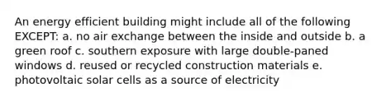 An energy efficient building might include all of the following EXCEPT: a. no air exchange between the inside and outside b. a green roof c. southern exposure with large double-paned windows d. reused or recycled construction materials e. photovoltaic solar cells as a source of electricity